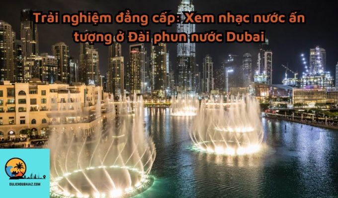 Trải nghiệm đẳng cấp: Xem nhạc nước ấn tượng ở Đài phun nước Dubai